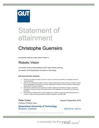 Queensland University of Technology
Brisbane, Australia CRICOS No. 00213J
This certificate does not represent or confer credit points towards a QUT qualification.
Statement of
attainment
successfully obtained a pass mark of tasks in:
Robotic Vision
a six-week course of study offered by QUT Open Online Learning,
an initiative of the Queensland University of Technology.
Learning outcomes achieved:
 Describe and explain the utility of vision as a sensor for robots and evaluate the challenges inherent in
visual information.
 Describe the underlying principles of common image processing techniques and the circumstances where
they are applicable, the rationale for reducing image pixels to features and the principles of image region
segmentation and feature extraction.
 Describe the mathematical and geometric principles underlying the formation of images, describe the
principles of continuous spectra, trichromatic vision and the separation of chrominance and luminance
information.
 Demonstrate the software skills to import images from a variety of sources into MATLAB and perform a
number of image processing and feature extraction algorithms using MATLAB.
Peter Corke Issued 2 December 2016
Professor of Robotic Vision
Christophe Guerreiro
 