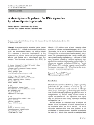 ORIGINAL PAPER
A viscosity-tunable polymer for DNA separation
by microchip electrophoresis
Daisuke Kuroda & Yong Zhang & Jun Wang &
Noritada Kaji & Manabu Tokeshi & Yoshinobu Baba
Received: 21 December 2007 /Revised: 12 May 2008 /Accepted: 20 May 2008 / Published online: 26 June 2008
# Springer-Verlag 2008
Abstract A thermo-responsive separation matrix, consist-
ing of Pluronic F127 tri-block copolymers of poly(ethylene
oxide) and poly(propylene oxide), was used to separate
DNA fragments by microchip electrophoresis. At low
temperature, the polymer matrix was low in viscosity and
allowed rapid loading into a microchannel under low
pressure. With increasing temperatures above 25°C, the
Pluronic F127 solution forms a liquid crystalline phase
consisting of spherical micelles with diameters of 17–19 nm.
The solution can be used to separate DNA fragments from
100 bp to 1500 bp on poly(methyl methacrylate) (PMMA)
chips. This temperature-sensitive and viscosity-tunable poly-
mer provided excellent resolution over a wide range of DNA
sizes. Separation is based on a different mechanism com-
pared with conventional matrices such as methylcellulose. To
illustrate the separation mechanism of DNA in a Pluronic
F127 solution, DNA molecular imaging was performed by
fluorescence microscopy with F127 polymer as the separa-
tion matrix in microchip electrophoresis.
Keywords Pluronic F127 . Viscosity.
Microchip electrophoresis . DNA
Introduction
Electrophoretic separation of DNA by length is generally
performed in flat gels, capillaries, or microchips [1]. Con-
ventional electrophoresis is usually conducted in polyacryl-
amide gels [2], agarose gels [3], or viscous polymer matrices
such as uncrosslinked polyacrylamide, polyethylene oxide, or
methylcellulose [1]. However, highly viscous solutions at
optimal concentrations for DNA separations often require
large back pressures in buffer loading, especially in microchip
electrophoresis (MCE).
Recent progress in nanofabrication techniques has
focused on the development of novel nanostructures as
the separation matrix for DNA analysis. The newly
developed nanostructures have great promise in the
development of high-performance separation technologies
for DNA [4–9]. Among these, nanoball technologies based
Anal Bioanal Chem (2008) 391:2543–2549
DOI 10.1007/s00216-008-2196-4
D. Kuroda :Y. Zhang (*) :N. Kaji :M. Tokeshi :Y. Baba
Department of Applied Chemistry,
Graduate School of Engineering, Nagoya University,
Furo-cho, Chikusa-ku,
Nagoya 464–8603, Japan
e-mail: yzhang@mail.apchem.nagoya-u.ac.jp
J. Wang :N. Kaji :M. Tokeshi :Y. Baba
MEXT Innovative Research Center for Preventive
Medical Engineering, Nagoya University,
Furo-cho, Chikusa-ku,
Nagoya 464–8603, Japan
Y. Baba
Health Technology Research Center,
National Institute of Advanced Industrial Science
and Technology (AIST),
Hayashi-cho 2217–14,
Takamatsu 761–0395, Japan
Y. Baba
Plasma Nanotechnology Research Center,
Nagoya University,
Furo-cho, Chikusa-ku,
Nagoya 464–8603, Japan
Y. Baba
Institute for Molecular Science,
National Institutes of Natural Sciences,
Myodaiji Nishigo-naka 38,
Okazaki 444–8585, Japan
 