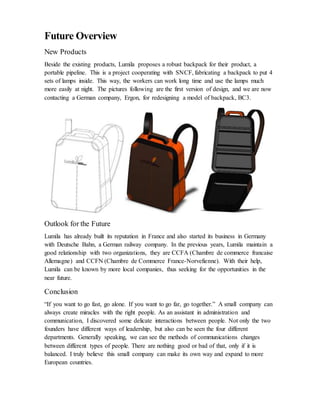 Future Overview
New Products
Beside the existing products, Lumila proposes a robust backpack for their product, a
portable pipeline. This is a project cooperating with SNCF, fabricating a backpack to put 4
sets of lamps inside. This way, the workers can work long time and use the lamps much
more easily at night. The pictures following are the first version of design, and we are now
contacting a German company, Ergon, for redesigning a model of backpack, BC3.
Outlook for the Future
Lumila has already built its reputation in France and also started its business in Germany
with Deutsche Bahn, a German railway company. In the previous years, Lumila maintain a
good relationship with two organizations, they are CCFA (Chambre de commerce francaise
Allemagne) and CCFN (Chambre de Commerce France-Norvefienne). With their help,
Lumila can be known by more local companies, thus seeking for the opportunities in the
near future.
Conclusion
“If you want to go fast, go alone. If you want to go far, go together.” A small company can
always create miracles with the right people. As an assistant in administration and
communication, I discovered some delicate interactions between people. Not only the two
founders have different ways of leadership, but also can be seen the four different
departments. Generally speaking, we can see the methods of communications changes
between different types of people. There are nothing good or bad of that, only if it is
balanced. I truly believe this small company can make its own way and expand to more
European countries.
 