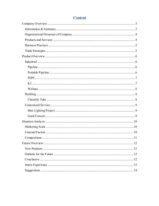 Content
Company Overview ................................................................................................................3
Information & Summary.....................................................................................................3
Organizational Structure of Company ................................................................................4
Products and Services .........................................................................................................4
Business Practices...............................................................................................................5
Trade Strategies...................................................................................................................5
Product Overview ...................................................................................................................6
Industrial .............................................................................................................................6
Pipeline ............................................................................................................................6
Portable Pipeline..............................................................................................................6
PEPC................................................................................................................................7
K2....................................................................................................................................7
Waïmea............................................................................................................................8
Building...............................................................................................................................8
Chantilly Tube .................................................................................................................8
Customized Service.............................................................................................................9
Bass Lighting Project ......................................................................................................9
Gush Concert ...................................................................................................................9
Situation Analysis.................................................................................................................10
Marketing Scale ................................................................................................................10
External Factors ................................................................................................................10
Competitions .....................................................................................................................11
Future Overview ...................................................................................................................12
New Products ....................................................................................................................12
Outlook for the Future.......................................................................................................12
Conclusion ........................................................................................................................12
Intern Experience ..............................................................................................................13
Suggestions .......................................................................................................................14
 