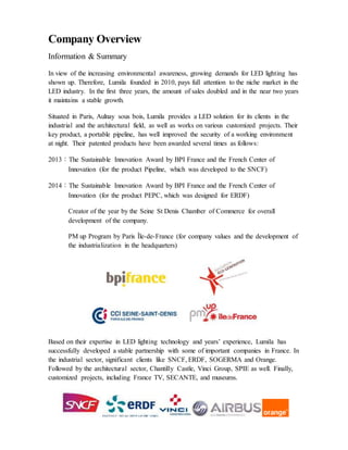 Company Overview
Information & Summary
In view of the increasing environmental awareness, growing demands for LED lighting has
shown up. Therefore, Lumila founded in 2010, pays full attention to the niche market in the
LED industry. In the first three years, the amount of sales doubled and in the near two years
it maintains a stable growth.
Situated in Paris, Aulnay sous bois, Lumila provides a LED solution for its clients in the
industrial and the architectural field, as well as works on various customized projects. Their
key product, a portable pipeline, has well improved the security of a working environment
at night. Their patented products have been awarded several times as follows:
2013：The Sustainable Innovation Award by BPI France and the French Center of
Innovation (for the product Pipeline, which was developed to the SNCF)
2014：The Sustainable Innovation Award by BPI France and the French Center of
Innovation (for the product PEPC, which was designed for ERDF)
Creator of the year by the Seine St Denis Chamber of Commerce for overall
development of the company.
PM up Program by Paris Île-de-France (for company values and the development of
the industrialization in the headquarters)
Based on their expertise in LED lighting technology and years’ experience, Lumila has
successfully developed a stable partnership with some of important companies in France. In
the industrial sector, significant clients like SNCF, ERDF, SOGERMA and Orange.
Followed by the architectural sector, Chantilly Castle, Vinci Group, SPIE as well. Finally,
customized projects, including France TV, SECANTE, and museums.
 