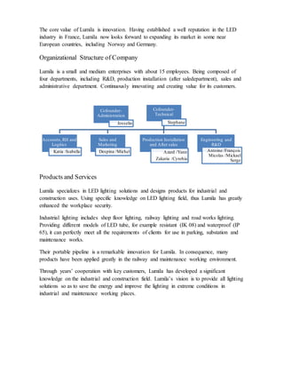 The core value of Lumila is innovation. Having established a well reputation in the LED
industry in France, Lumila now looks forward to expanding its market in some near
European countries, including Norway and Germany.
Organizational Structure of Company
Lumila is a small and medium enterprises with about 15 employees. Being composed of
four departments, including R&D, production installation (after saledepartment), sales and
administrative department. Continuously innovating and creating value for its customers.
Products and Services
Lumila specializes in LED lighting solutions and designs products for industrial and
construction uses. Using specific knowledge on LED lighting field, thus Lumila has greatly
enhanced the workplace security.
Industrial lighting includes shop floor lighting, railway lighting and road works lighting.
Providing different models of LED tube, for example resistant (IK 08) and waterproof (IP
65), it can perfectly meet all the requirements of clients for use in parking, substation and
maintenance works.
Their portable pipeline is a remarkable innovation for Lumila. In consequence, many
products have been applied greatly in the railway and maintenance working environment.
Through years’ cooperation with key customers, Lumila has developed a significant
knowledge on the industrial and construction field. Lumila’s vision is to provide all lighting
solutions so as to save the energy and improve the lighting in extreme conditions in
industrial and maintenance working places.
Cofounder-
Administration
Josselin
Cofounder-
Technical
Stephane
Accounts,RH and
Logitics
Katia /Isabelle
Sales and
Marketing
Despina /Michel
Production Installation
and After sales
Azard /Yann
Zakaria /Cynrhia
Engineering and
R&D
Antoine /François
Micolas /Mickael
Serge
 