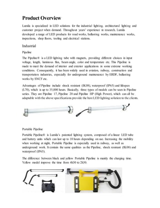 Product Overview
Lumila is specialized in LED solutions for the industrial lighting, architectural lighting and
customer project when demand. Throughout years’ experience in research, Lumila
developed a range of LED products for road works, ballasting works, maintenance works,
inspections, shop floors, tooling and electrical stations.
Industrial
Pipeline
The Pipeline® is a LED lighting tube with magnets, providing different choices in input
voltage, length, luminous flux, beam angle, color and temperature etc. This Pipeline is
made to meet the demand of interior and exterior applications in some extreme working
conditions. Consequently, it has been widely used in aviation, railway, construction and
transportation industries, especially for underground maintenance by ERDF, ballasting
works by SNCF etc.
Advantages of Pipeline include shock resistant (IK08), waterproof (IP65) and lifespan
(L70), which is up to 35,000 hours. Basically, three types of models can be seen in Pipeline
series. They are Pipeline 17, Pipeline 20 and Pipeline HP (High Power), which can all be
adaptable with the above specifications provide the best LED lighting solution to the clients.
Portable Pipeline
Portable Pipeline® is Lumila’s patented lighting system, composed of a linear LED tube
and battery units which can last up to 10 hours depending on use. Increasing the mobility
when working at night, Portable Pipeline is especially used in railway, as well as
underground work. It contain the same qualities as the Pipeline, shock resistant (IK08) and
waterproof (IP65).
The difference between black and yellow Portable Pipeline is mainly the charging time.
Yellow model improve the time from 4h30 to 2h30.
 