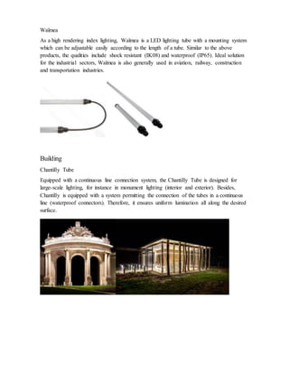 Waïmea
As a high rendering index lighting, Waïmea is a LED lighting tube with a mounting system
which can be adjustable easily according to the length of a tube. Similar to the above
products, the qualities include shock resistant (IK08) and waterproof (IP65). Ideal solution
for the industrial sectors, Waïmea is also generally used in aviation, railway, construction
and transportation industries.
Building
Chantilly Tube
Equipped with a continuous line connection system, the Chantilly Tube is designed for
large-scale lighting, for instance in monument lighting (interior and exterior). Besides,
Chantilly is equipped with a system permitting the connection of the tubes in a continuous
line (waterproof connectors). Therefore, it ensures uniform lumination all along the desired
surface.
 
