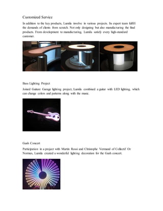 Customized Service
In addition to the key products, Lumila involve in various projects. Its expert team fulfill
the demands of clients from scratch. Not only designing but also manufacturing the final
products. From development to manufacturing, Lumila satisfy every high-standard
customer.
Bass Lighting Project
Joined Guitare Garage lighting project, Lumila combined a guitar with LED lighting, which
can change colors and patterns along with the music.
Gush Concert
Participation in a project with Martin Rossi and Christophe Vermand of Collectif Or
Normes, Lumila created a wonderful lighting decoration for the Gush concert.
 