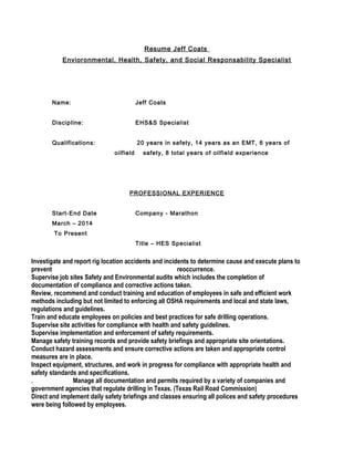 Resume Jeff Coats
Envioronmental, Health, Safety, and Social Responsability Specialist
Name: Jeff Coats
Discipline: EHS&S Specialist
Qualifications: 20 years in safety, 14 years as an EMT, 6 years of
oilfield safety, 8 total years of oilfield experience
PROFESSIONAL EXPERIENCE
Start-End Date Company - Marathon
March – 2014
To Present
Title – HES Specialist
Investigate and report rig location accidents and incidents to determine cause and execute plans to
prevent reoccurrence.
Supervise job sites Safety and Environmental audits which includes the completion of
documentation of compliance and corrective actions taken.
Review, recommend and conduct training and education of employees in safe and efficient work
methods including but not limited to enforcing all OSHA requirements and local and state laws,
regulations and guidelines.
Train and educate employees on policies and best practices for safe drilling operations.
Supervise site activities for compliance with health and safety guidelines.
Supervise implementation and enforcement of safety requirements.
Manage safety training records and provide safety briefings and appropriate site orientations.
Conduct hazard assessments and ensure corrective actions are taken and appropriate control
measures are in place.
Inspect equipment, structures, and work in progress for compliance with appropriate health and
safety standards and specifications.
. Manage all documentation and permits required by a variety of companies and
government agencies that regulate drilling in Texas. (Texas Rail Road Commission)
Direct and implement daily safety briefings and classes ensuring all polices and safety procedures
were being followed by employees.
 