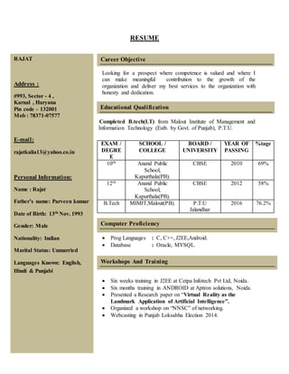 RESUME
Looking for a prospect where competence is valued and where I
can make meaningful contribution to the growth of the
organization and deliver my best services to the organization with
honesty and dedication.
Completed B.tech(I.T) from Malout Institute of Management and
njnjjjnjnnnnnnnnnnnnn Information Technology (Estb. by Govt. of Punjab), P.T.U.
Punjab
Technical
University,Jalandhar.
 Prog Languages : C, C++, J2EE,Android.
 Database : Oracle, MYSQL.
 Six weeks training in J2EE at Cetpa Infotech Pvt Ltd, Noida.
 Six months training in ANDROID at Aptron solutions, Noida.
 Presented a Research paper on “Virtual Reality as the
Landmark Application of Artificial Intelligence”.
 Organized a workshop on “NNSC” of networking.
 Webcasting in Punjab Loksabha Election 2014.
EXAM /
DEGRE
E
SCHOOL /
COLLEGE
BOARD /
UNIVERSITY
YEAR OF
PASSING
%tage
10th Anand Public
School,
Kapurthala(PB).
CBSE 2010 69%
12th Anand Public
School,
Kapurthala(PB).
CBSE 2012 58%
B.Tech MIMIT,Malout(PB). P.T.U
Jalandhar
2016 76.2%
RAJAT
Address :
#993, Sector - 4 ,
Karnal , Haryana
Pin code – 132001
Mob : 78371-07577
E-mail:
rajatkalia13@yahoo.co.in
Personal Information:
Name : Rajat
Father’s name: Parveen kumar
Date of Birth: 13th Nov. 1993
Gender: Male
Nationality: Indian
Marital Status: Unmarried
Languages Known: English,
Hindi & Punjabi
Career Objective
__
_____________________________________
Educational Qualification
__
_____________________________________
Computer Proficiency
Workshops And Training
 