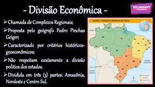 - Divisão Econômica -
➢Chamadade Complexos Regionais;
➢Proposta pelo geógrafo Pedro Pinchas
Geiger;
➢Caracterizado por critérios históricos-
geoeconômicos;
➢Não respeitam exatamente a divisão
politicados estados.
➢Dividida em três (3) partes: Amazônia,
Nordestee Centro Sul.
 