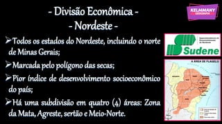- Divisão Econômica -
- Nordeste -
➢Todos os estados do Nordeste, incluindo o norte
de Minas Gerais;
➢Marcadapelo polígono das secas;
➢Pior índice de desenvolviment0 socioeconômico
do país;
➢Há uma subdivisão em quatro (4) áreas: Zona
da Mata, Agreste, sertão e Meio-Norte.
 