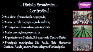 - Divisão Econômica -
- Centro/Sul -
➢Maisbemdesenvolvidae equipada;
➢Maior parcelada população brasileira;
➢Principaiscentrosurbanos-industriais;
➢Maior produçãoagropecuária;
➢Englobatodoo Sudeste, Sul e partedo Centro-Oeste;
➢Principais metrópoles: São Paulo, Belo Horizonte,
Curitiba, Rio de Janeiro, PortoAlegre e Florianópolis.
 