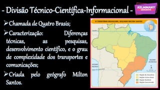 - Divisão Técnico-Científica-Informacional -
➢Chamadade Quatro Brasis;
➢Caracterização: Diferenças
técnicas, as pesquisas,
desenvolvimento científico, e o grau
de complexidade dos transportes e
comunicações;
➢Criada pelo geógrafo Milton
Santos.
 