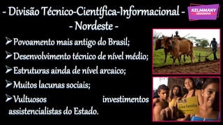 - Divisão Técnico-Científica-Informacional -
- Nordeste -
➢Povoamento mais antigo do Brasil;
➢Desenvolvimento técnico de nível médio;
➢Estruturas ainda de nível arcaico;
➢Muitos lacunassociais;
➢Vultuosos investimentos
assistencialistas do Estado.
 