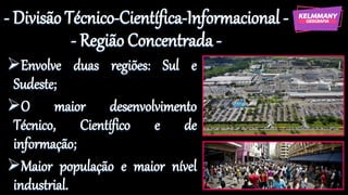 - Divisão Técnico-Científica-Informacional -
- Região Concentrada -
➢Envolve duas regiões: Sul e
Sudeste;
➢O maior desenvolvimento
Técnico, Científico e de
informação;
➢Maior população e maior nível
industrial.
 