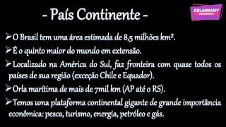 - País Continente -
➢O Brasil temuma áreaestimada de 8,5 milhões km².
➢É o quinto maior do mundo em extensão.
➢Localizado na América do Sul, faz fronteira com quase todos os
países de suaregião(exceçãoChile e Equador).
➢Orlamarítimade maisde 7mil km (AP até o RS).
➢Temos uma plataforma continental gigante de grande importância
econômica: pesca, turismo, energia, petróleo e gás.
 