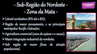 - Sub-Região do Nordeste -
- Zona da Mata -
➢Litoralnordestino(RNaté a BA);
➢Região de maior povoamento, e as principais
metrópoles: Recife e Salvador;
➢Agriculturacomercial (cana de açúcar e o cacau);
➢Maior integraçãoindustrial do nordeste;
➢Sub região de maior fluxo de atração
populacional.
 