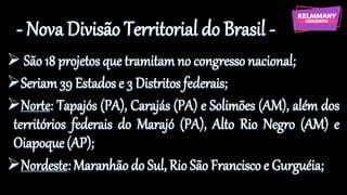 - Nova Divisão Territorial do Brasil -
➢ São 18 projetos que tramitam no congressonacional;
➢Seriam 39 Estados e 3 Distritos federais;
➢Norte: Tapajós (PA), Carajás (PA) e Solimões (AM), além dos
territórios federais do Marajó (PA), Alto Rio Negro (AM) e
Oiapoque(AP);
➢Nordeste: Maranhão do Sul, Rio São Francisco e Gurguéia;
 