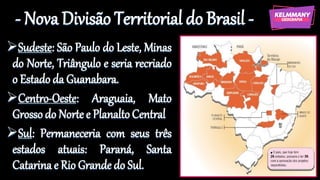 - Nova Divisão Territorial do Brasil -
➢Sudeste: São Paulo do Leste, Minas
do Norte, Triângulo e seria recriado
o Estado da Guanabara.
➢Centro-Oeste: Araguaia, Mato
Grossodo Nortee PlanaltoCentral
➢Sul: Permaneceria com seus três
estados atuais: Paraná, Santa
Catarina e Rio Grande do Sul.
 