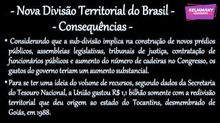 - Nova Divisão Territorial do Brasil -
- Consequências -
• Considerando que a sub-divisão implica na construção de novos prédios
públicos, assembleias legislativas, tribunais de justiça, contratação de
funcionários públicos e aumento do número de cadeiras no Congresso, os
gastosdo governoteriamum aumentosubstancial.
•Para se ter uma ideia do volume de recursos, segundo dados da Secretaria
do Tesouro Nacional, a União gastou R$ 1,1 bilhão somente com a redivisão
territorial que deu origem ao estado do Tocantins, desmembrado de
Goiás, em 1988.
 