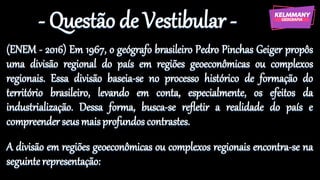 - Questão de Vestibular -
(ENEM - 2016) Em 1967, o geógrafo brasileiro Pedro Pinchas Geiger propôs
uma divisão regional do país em regiões geoeconômicas ou complexos
regionais. Essa divisão baseia-se no processo histórico de formação do
território brasileiro, levando em conta, especialmente, os efeitos da
industrialização. Dessa forma, busca-se refletir a realidade do país e
compreender seusmaisprofundos contrastes.
A divisão em regiões geoeconômicas ou complexos regionais encontra-se na
seguinte representação:
 