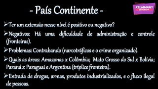 - País Continente -
➢Ter um extensãonesse nível é positivoou negativo?
➢Negativos: Há uma dificuldade de administração e controle
(fronteiras).
➢Problemas: Contrabando (narcotráficos e o crime organizado).
➢Quais as áreas: Amazonas x Colômbia; Mato Grosso do Sul x Bolívia;
Paraná x Paraguai e Argentina(tríplice fronteira).
➢Entrada de drogas, armas, produtos industrializados, e o fluxo ilegal
de pessoas.
 
