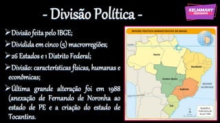 - Divisão Política -
➢Divisãofeitapelo IBGE;
➢Divididaemcinco(5) macrorregiões;
➢26 Estados e 1 Distrito Federal;
➢Divisão: características físicas, humanas e
econômicas;
➢Última grande alteração foi em 1988
(anexação de Fernando de Noronha ao
estado de PE e a criação do estado de
Tocantins.
 