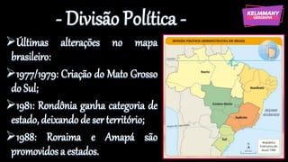 - Divisão Política -
➢Últimas alterações no mapa
brasileiro:
➢1977/1979: Criação do Mato Grosso
do Sul;
➢1981: Rondônia ganha categoria de
estado, deixando de ser território;
➢1988: Roraima e Amapá são
promovidos a estados.
 