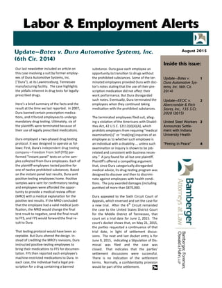 Our last newsle er included an ar cle on
this case involving a suit by former employ‐
ees of Dura Automo ve Systems, Inc.
("Dura"), at its Lawrenceburg, Tennessee
manufacturing facility. The case highlights
the pi alls inherent in drug tests for legally‐
prescribed drugs.
Here's a brief summary of the facts and the
result at the me we last reported. In 2007,
Dura banned certain prescrip on medica‐
ons, and it forced employees to undergo
mandatory drug tes ng. Ul mately, six of
the plain ﬀs were terminated because of
their use of legally prescribed medica ons.
Dura employed a two‐phased drug‐tes ng
protocol. It was designed to operate as fol‐
lows: First, Dura's independent drug tes ng
company—Freedom From Self (FFS) per‐
formed "instant panel" tests on urine sam‐
ples collected from Dura employees. Each of
the plain ﬀ‐employees tested posi ve for
one of twelve prohibited substances. Based
on the instant‐panel test results, Dura sent
posi ve‐tes ng employees home. Posi ve
samples were sent for conﬁrmatory tes ng
and employees were aﬀorded the oppor‐
tunity to provide a medical review oﬃcer
(MRO) with a medical explana on for the
posi ve test results. If the MRO concluded
that the employee had a valid medical jus ‐
ﬁca on, the MRO would change the ﬁnal
test result to nega ve, send the ﬁnal result
to FFS, and FFS would forward the ﬁnal re‐
sult to Dura.
That tes ng protocol would have been ac‐
ceptable. But Dura altered the design. In‐
stead of credi ng the MRO's revisions, Dura
instructed posi ve‐tes ng employees to
bring their medica ons to FFS for documen‐
ta on. FFS then reported each employee's
machine‐restricted medica ons to Dura. In
each case, the individual had a legal pre‐
scrip on for a drug containing a banned
substance. Dura gave each employee an
opportunity to transi on to drugs without
the prohibited substances. Some of the ter‐
minated employees provided Dura with doc‐
tor's notes sta ng that the use of their pre‐
scrip on medica on did not aﬀect their
work performance. But Dura disregarded
such notes. Eventually, Dura terminated the
employees when they con nued taking
medica on with the prohibited substances. 
The terminated employees ﬁled suit, alleg‐
ing a viola on of the Americans with Disabil‐
i es Act, 42 U.S.C. 12112(d)(4)(A), which
prohibits employers from requiring “medical
examina on[s]” or “mak[ing] inquiries of an
employee as to whether such employee is
an individual with a disability ... unless such
examina on or inquiry is shown to be job‐
related and consistent with business neces‐
sity.” A jury found for all but one plain ﬀ.
Plain ﬀ's oﬀered a compelling argument
that, since Dura categorically disregarded
medical advice, its drug‐tes ng program was
designed to discover and then to discrimi‐
nate against employees with health condi‐
ons. The jury awarded damages (including
puni ve) of more than $870,000.
Dura appealed to the Sixth Circuit Court of
Appeals, which reversed and set the case for
a new trial. A er the 6th
Circuit remanded
the case to the United States District Court
for the Middle District of Tennessee, that
court set a trial date for June 2, 2015. The
court's docket shows that, on May 21, 2015,
the par es requested a con nuance of that
trial date, in light of se lement discus‐
sions. The next and last docket entry is for
June 9, 2015, indica ng a S pula on of Dis‐
missal was ﬁled and the case was
closed. That indicates that the par es'
se lement discussions were successful.
There is no indica on of the se lement
terms. Normally, a conﬁden ality provision
would be part of the se lement.
Update—Bates v. Dura Automotive Systems, Inc.
(6th Cir. 2014)
Update—Bates v.
Dura Automotive Sys-
tems, Inc. (6th Cir.
2014)
1
Update—EEOC v.
Abercrombie & Fitch
Stores, Inc., 135 S.Ct.
2028 (2015)
2
United Steel Workers
Announces Settle-
ment with Indiana
University Health
2
“Peeing in Peace” 4
Inside this issue:
August 2015
Labor & Employment Alerts
 