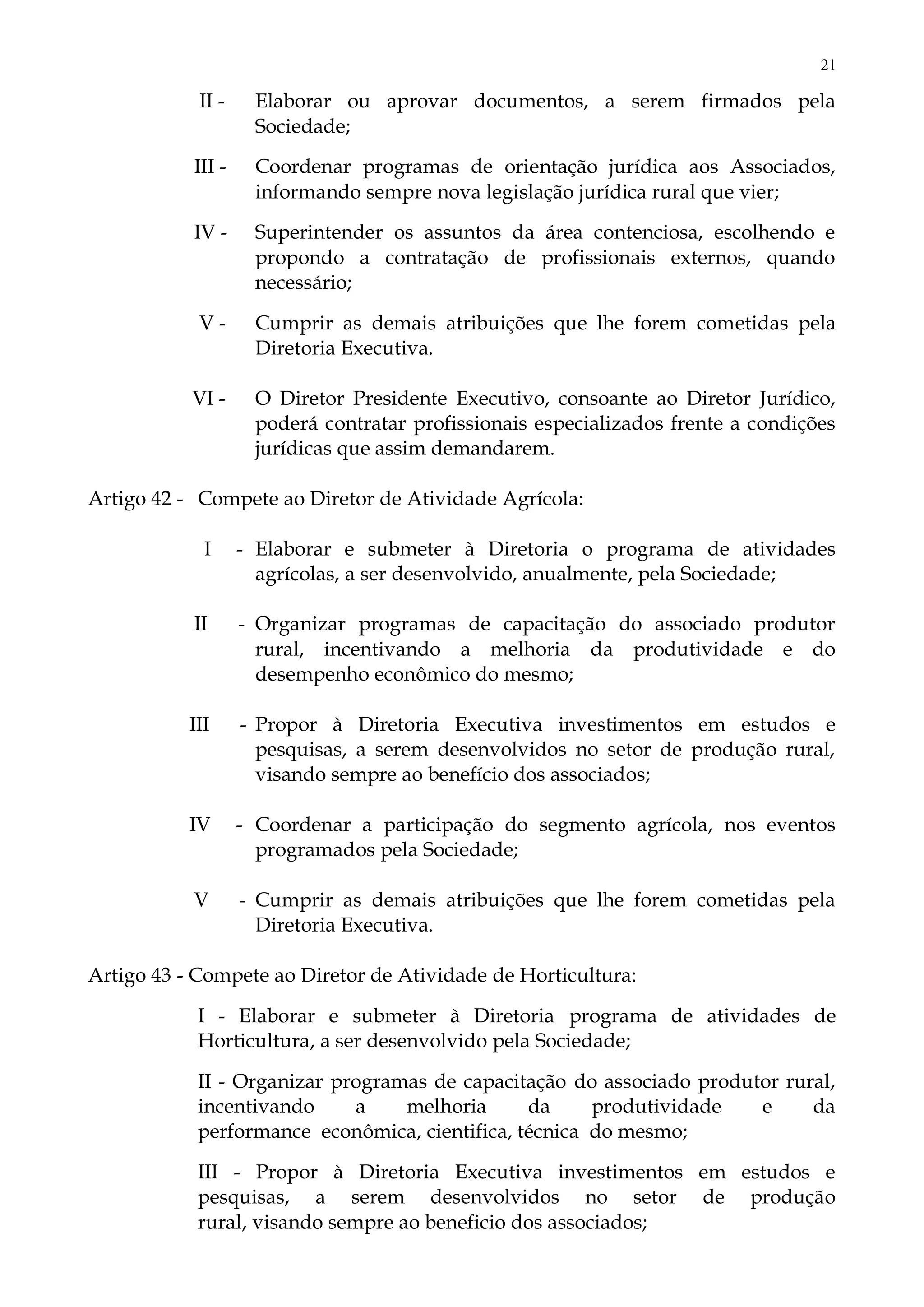 21
II - Elaborar ou aprovar documentos, a serem firmados pela
Sociedade;
III - Coordenar programas de orientação jurídica aos Associados,
informando sempre nova legislação jurídica rural que vier;
IV - Superintender os assuntos da área contenciosa, escolhendo e
propondo a contratação de profissionais externos, quando
necessário;
V - Cumprir as demais atribuições que lhe forem cometidas pela
Diretoria Executiva.
VI - O Diretor Presidente Executivo, consoante ao Diretor Jurídico,
poderá contratar profissionais especializados frente a condições
jurídicas que assim demandarem.
Artigo 42 - Compete ao Diretor de Atividade Agrícola:
I - Elaborar e submeter à Diretoria o programa de atividades
agrícolas, a ser desenvolvido, anualmente, pela Sociedade;
II - Organizar programas de capacitação do associado produtor
rural, incentivando a melhoria da produtividade e do
desempenho econômico do mesmo;
III - Propor à Diretoria Executiva investimentos em estudos e
pesquisas, a serem desenvolvidos no setor de produção rural,
visando sempre ao benefício dos associados;
IV - Coordenar a participação do segmento agrícola, nos eventos
programados pela Sociedade;
V - Cumprir as demais atribuições que lhe forem cometidas pela
Diretoria Executiva.
Artigo 43 - Compete ao Diretor de Atividade de Horticultura:
I - Elaborar e submeter à Diretoria programa de atividades de
Horticultura, a ser desenvolvido pela Sociedade;
II - Organizar programas de capacitação do associado produtor rural,
incentivando a melhoria da produtividade e da
performance econômica, cientifica, técnica do mesmo;
III - Propor à Diretoria Executiva investimentos em estudos e
pesquisas, a serem desenvolvidos no setor de produção
rural, visando sempre ao beneficio dos associados;
 