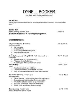 DYNELL BOOKER
Katy, Texas 77449 • bookerdynell@yahoo.com
OBJECTIVE:
Seeking a position that will enable me to use my excellent industrial skills and management
skills.
EDUCATION:
Devry University - Houston, Texas June 2012
Bachelor of Science in Technical Management
WORK EXPERIENCE:
A1 personnel (Titan Demolition) Jun 16 - Jun 16
ConstructionWorker
 Tear down walls
 Sand blast flooring
 clean up derby offthe floor and ground.
 Sawed and took down pipe.

Parts Deliver quick (Sterling McCall Ford) - Houston, Texas Mar 16 - Present
Driver/Puller
 Drive and deliver parts for auto mechanics.
 Pull parts at Sterling McCall Ford.
 Do Inventory and lift heavy parts for cars as well.
Crew Staffing Mar 16 - Apr 16
Waiter
 Waited customers with food and dinner.
 Assisted customers and greeted them to their seats.
 Setup the events and took down the events when it was over.
National Oil-Well Varco - Houston, Texas May 08 - Nov 15
Machine Operator
• Interpret blueprints & orders to determine productspecifications.
• Compute data applying knowledge ofshop mathematics.
• Instruct other workers in machine set-up and operation
• Detect work piece defects and perform maintenance.
• Operate Forklift and manually lift 75-100lbs daily.
Devry University - Houston, Texas Jan 12 - Jun 12
Project Management/Capstone Project
 