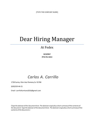 [TYPE THE COMPANY NAME]
Dear Hiring Manager
At Fedex
01/3/2017
[Pick the date]
Carlos A. Carrillo
1738 Surrey Glen Ave Pomona,Ca 91768
(626)559-44-21
Email- carrillofurniture2016@gmail.com
[Type the abstract of the documenthere.The abstractistypicallyashort summaryof the contentsof
the document.Type the abstract of the documenthere. The abstract istypicallyashortsummaryof the
contentsof the document.]
 