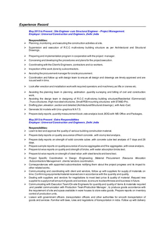 Experience Record
May 2013 to Present : Site Engineer cum Structural Engineer - Project Management.
Employer: UniversalConstruction and Engineers ,Delhi ,India
Responsibilities:
 Planning ,monitoring ,and executing the construction activities at site.
 Supervision and execution of R.C.C multi-storey building structure as per Architectural and Structural
Drawings.
 Preparing and implementation program in cooperation with the project manager.
 Conceiving and developing the procedures and plans for the projectexecution.
 Coordinating with the Client's Engineers ,contractors and co-workers.
 Inspection ofthe work done by subcontractors.
 Assisting the procurementmanager for onsite procurement.
 Coordination and follow up with design team to ensure all design and drawings are timely approved and are
issued well in time.
 Look after erection and installation work with required operators and machinery,as lifts or cranes etc.
 Assisting the planning team in planning ,estimation ,quantity surveying and billing of civil and construction
work.
 Assisting the design team in designing of R.C.C multi-storey building structure(Residential /Commercial)
,Truss structures ,High rise steel structures ,Small PEB mounting structures with STAAD-Pro.
 Drafting plan ,elevation ,section and detailed (Architectural/Structural drawings) ,with Auto-Cad.
 Generate 3d models with Unix-graphics N X-7.5.
 Prepare daily reports ,quantity measurementbook ,rate analysis book ,BOQ with MS Office and Packages.
May 2013 to Present : Extra Responsibilities
Employer: UniversalConstruction and Engineers ,Delhi ,India
Responsibilities:
 Learn to test and approve the quality of various building construction material.
 Prepare daily reports on quality assurance offresh concrete ,with slump testanalysis.
 Prepare daily reports on strength of solid concrete cubes ,with concrete cube test analysis of 7 days and 28
days.
 Prepare sample reports on qualityassurance ofcourse aggregates and fine aggregates ,with sieve analysis.
 Prepare lot wise reports on quality and strength of bricks ,with water absorption bricks test.
 Prepare lot wise reports on strength of steel rebar ,with steel tensile and bend test.
 Project Specific Coordination in Design /Engineering ,Material Procurement ,Resource Allocation
,Subcontractors Management ,clients/vendors coordination.
 Correspondences with appointed subcontractors notifying them about the project progress and its impact to
other related works.
 Communicating and coordinating with client and vendors, follow up with suppliers for supply of materials on
time.Confirming equipments/material received are in accordance with the quantity and quality.
 Dealing with suppliers and vendors for negotiations to meet best price & quality of material .Request new
supplier to supplysmall amountofgoods and services ,to ensure trustworthiness and business in future.
 Communicating with Execution Team/On-site Engineers for quantity and quality of items & materials required
,and parallel communication with Production Team/Production Manager , to produce goods accordance with
the requirement of site and space available in ware houses to store extra goods. Prepare reports on inventory
control of production units.
 Liaison with government officers ,transportation officers and other authorities for smooth transportation of
goods and services .Familiar with laws, rules and regulations of transportation in india. Follow up with delivery
 