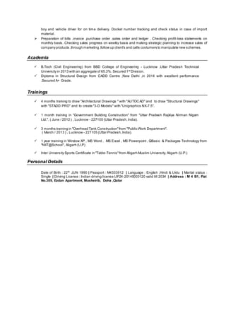 boy and vehicle driver for on time delivery. Docket number tracking and check status in case of import
material.
 Preparation of bills ,invoice ,purchase order ,sales order and ledger . Checking profit-loss statements on
monthly basis. Checking sales progress on weekly basis and making strategic planning to increase sales of
companyproducts ,through marketing ,follow up client's and calls costumers to manipulate new schemes.
Academia
 B.Tech (Civil Engineering) from BBD College of Engineering - Lucknow ,Uttar Pradesh Technical
University in 2013 with an aggregate of 65.3%. Secured 1st
Division.
 Diploma in Structural Design from CADD Centre ,New Delhi ,in 2014 with excellent performance
.Secured A+ Grade.
Trainings
 4 months training to draw "Architectural Drawings " with "AUTOCAD" and to draw "Structural Drawings"
with "STADD PRO" and to create "3-D Models" with "Unigraphics NX-7.5".
 1 month training in "Government Building Construction" from "Uttar Pradesh Rajkiya Nirman Nigam
Ltd.". ( June / 2012 ) , Lucknow - 227105 (Uttar Pradesh,India).
 3 months training in "Overhead Tank Construction"from "Public Work Department".
( March / 2013 ) , Lucknow - 227105 (Uttar Pradesh,India).
 1 year training in Window XP , MS Word , MS Excel , MS Powerpoint , QBasic & Packages Technology from
"NIIT@School", Aligarh (U.P)
 Inter University Sports Certificate in "Table-Tennis"from Aligarh Muslim University, Aligarh (U.P.)
Personal Details
Date of Birth : 22th
JUN 1990 | Passport : M4333912 | Language : English ,Hindi & Urdu | Marital status :
Single | Driving License : Indian driving license UP24-20140003120 valid till 2034 | Address : M 4 B1, Flat
No.309, Ezdan Apartment, Musheirib, Doha ,Qatar
 
