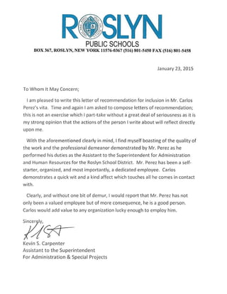 PUBLIC SCHOOLS
BOX 367, ROSLYN, NEW YORK 11576-0367 (516) 801-5450 FAX (516) 801-5458
January 23, 2015
To Whom It May Concern;
I am pleased to write this letter of recommendation for inclusion in Mr. Carlos
Perez's vita. Time and again I am asked to compose letters of recommendation;
this is not an exercise which I part-take without a great deal of seriousness as it is
my strong opinion that the actions of the person I write about will reflect directly
upon me.
With the aforementioned clearly in mind, I find myself boasting of the quality of
the work and the professional demeanor demonstrated by Mr. Perez as he
performed his duties as the Assistant to the Superintendent for Administration
and Human Resources for the Roslyn School District. Mr. Perez has been a self-
starter, organized, and most importantly, a dedicated employee. Carlos
demonstrates a quick wit and a kind affect which touches all he comes in contact
with.
Clea rly, and without one bit of demur, I would report that Mr. Perez has not
only been a valued employee but of more consequence, he is a good person.
Carlos would add value to any organization lucky enough to employ him.
Kevin S. Carpenter
Assistant to the Su perin tendent
For Administration & Specia l Projects
 