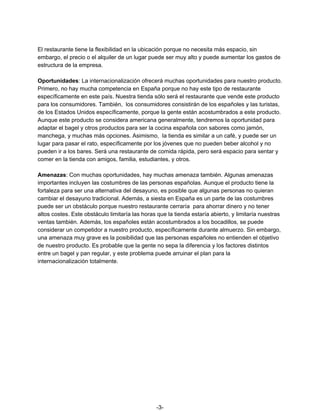 El restaurante tiene la flexibilidad en la ubicación porque no necesita más espacio, sin
embargo, el precio o el alquiler de un lugar puede ser muy alto y puede aumentar los gastos de
estructura de la empresa.
Oportunidades​: La internacionalización ofrecerá muchas oportunidades para nuestro producto.
Primero, no hay mucha competencia en España porque no hay este tipo de restaurante
específicamente en este país. Nuestra tienda sólo será el restaurante que vende este producto
para los consumidores. También, los consumidores consistirán de los españoles y las turistas,
de los Estados Unidos específicamente, porque la gente están acostumbrados a este producto.
Aunque este producto se considera americana generalmente, tendremos la oportunidad para
adaptar el bagel y otros productos para ser la cocina española con sabores como jamón,
manchega, y muchas más opciones. Asimismo, la tienda es similar a un café, y puede ser un
lugar para pasar el rato, específicamente por los jóvenes que no pueden beber alcohol y no
pueden ir a los bares. Será una restaurante de comida rápida, pero será espacio para sentar y
comer en la tienda con amigos, familia, estudiantes, y otros.
Amenazas​: Con muchas oportunidades, hay muchas amenaza también. Algunas amenazas
importantes incluyen las costumbres de las personas españolas. Aunque el producto tiene la
fortaleza para ser una alternativa del desayuno, es posible que algunas personas no quieran
cambiar el desayuno tradicional. Además, a siesta en España es un parte de las costumbres
puede ser un obstáculo porque nuestro restaurante cerraría para ahorrar dinero y no tener
altos costes. Este obstáculo limitaría las horas que la tienda estaría abierto, y limitaría nuestras
ventas también. Además, los españoles están acostumbrados a los bocadillos, se puede
considerar un competidor a nuestro producto, específicamente durante almuerzo. Sin embargo,
una amenaza muy grave es la posibilidad que las personas españoles no entienden el objetivo
de nuestro producto. Es probable que la gente no sepa la diferencia y los factores distintos
entre un bagel y pan regular, y este problema puede arruinar el plan para la
internacionalización totalmente.
-3-
 