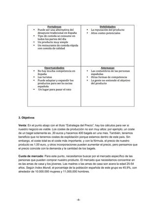 3. Objetivos
Venta​: En el punto abajo con el título “Estrategia del Precio”, hay los cálculos para ver si
nuestro negocio es viable. Los costes de producción no son muy altos: por ejemplo, un coste
de un bagel solamente es .30 euros y hacemos 400 bagels en una mes. También, tenemos
beneficio que no tenemos costes de explotación porque estamos dentro de este país. Sin
embargo, el coste total es el coste más importante, y con la fórmula, el precio de nuestro
producto es 1,00 euro, y otros incorporaciones pueden aumentar el precio, pero pensamos que
el precio coincide con la demanda y la cantidad de los bagels.
Cuota de mercado​:​ ​Para este punto, necesitamos buscar por el mercado específico de las
personas que pueden comprar nuestro producto. El mercado que necesitamos concentrar en
es las amas de casa y los jóvenes. Las madres o las amas de casa son acera la edad 25-54
años. Según ​Index Mundi, el porcentaje de la población española de este grupo es 45,9%, con
alrededor de 10.000.000 mujeres y 11,000,000 hombres.
-4-
 