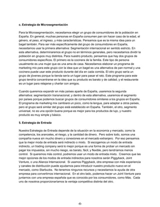 c. Estrategia de Microsegmentación
Para la Microsegmentación, necesitamos elegir un grupo de consumidores de la población en
España. En general, muchas personas en España consumen pan sin hacer caso de la edad, el
género, el peso, el ingreso, y más características. Pensamos que es la misma idea para un
bagel también. Para ser más específicamente del grupo de consumidores en España,
necesitamos usar la primera alternativa: Segmentación internacional en sentido estricto. En
esta alternativa, determinaremos el grupo no en términos generales, pero necesitamos dividir la
población en grupos muy distintos. Para nuestro producto, pensamos que hay dos grupos de
consumidores específicos. El primero es la cocinera de la familia. Este tipo de persona
usualmente es una mujer que es una ama de casa. Necesitamos elaborar un programa de
marketing mix para este grupo con la idea que un bagel es una alternativa de pan normal y una
cocinera puede usar este producto durante del día en cada comida. El otro grupo sería un
grupo de jóvenes porque la tienda sería un lugar para pasar el rato. Este programa para este
grupo tendría concentrarse en la idea que su producto es barato y de calidad, y el restaurante
es un lugar para relajarse y charlar con amigos.
Cuando queremos expandir en más países aparte de España, usaremos la segunda
alternativa: segmentación transnacional, y dentro de esta alternativa, usaremos el segmento
por países porque podemos buscar grupos de consumidores similares a los grupos en España.
El programa de marketing mix cambiará un poco, como la lengua, para adaptar a otros países,
pero el grupo será similar del grupo está establecido en España. También, el otro, segmento
universal, no es una opción buena porque es mejor para los productos de lujo, y nuestro
producto es muy simple y básico.
5. Estrategia de Entrada
Nuestra Estrategia de Entrada depende de la situación en la economía y mercado, como la
competencia, los aranceles, el riesgo, y la cantidad de dinero. Pero sobre todo, somos una
compañía nueva sin mucho dinero y conexiones en el mercado extranjero. Por eso pensamos
que la mejor moda de entrada será indirecto o mixto. Si escogemos un modo de entrada
indirecto, un trading company será lo mejor porque es una forma de probar un mercado sin
pagar los impuestos, sin mucho riesgo, es barato, fácil, y flexible, pero tendríamos menos
control. Si queremos más control, podremos usar un modo de entrada mixto. Creemos que las
mejor opciones de los modos de entrada indirectos para nosotros serán Piggyback, Joint
Venture, o una Alianza Internacional. Si usamos Piggyback, otra empresa con más experiencia
y canales de distribución puede ayudarnos para introducir nuestro producto nuevo en el
mercado, como Starbucks. No tenemos ningunos recursos y necesitamos la ayuda de otra
empresa para convertirnos internacional. En el otro lado, podemos hacer un Joint Venture para
juntarnos con una empresa española que es conocido por los consumidores, como Más. Cada
uno de nosotros proporcionaríamos la ventaja competitiva distinta del otro.
-6-
 