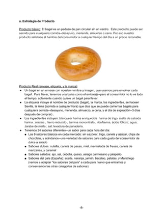 a. Estrategia de Producto
Producto básico​: El bagel es un pedazo de pan circular sin un centro. ​Este producto puede ser
servido para cualquiera comida--desayuno, merienda, almuerzo o cena. Por eso nuestro
producto satisface el hambre del consumidor a cualquier tiempo del día a un precio razonable.
Producto Real (envase, etiqueta, y la marca)​:
● Un bagel en un envase con nuestro nombre y imagen, que usamos para envolver cada
bagel. Para llevar, tenemos una bolsa como el embalaje--pero el consumidor no lo ve todo
el tiempo, solamente cuando quiere un bagel para llevar.
● La etiqueta incluye el nombre de producto (bagel), la marca, los ingredientes, se haceen
Sevilla, la lema (comida a cualquier hora) que dice que se puede comer los bagels para
cualquiera comida--desayuno, merienda, almuerzo, o cena, y el día de expiración--3 días
después de comprar) .
● Los ingredientes incluyen: ​blanquear harina enriquecida harina de trigo, malta de cebada
harina , niacina , hierro reducido , tiamina mononitrato , riboflavina, ácido fólico) ; agua;
Jarabe de malta ; sal; levadura de panadería.
● Tenemos 24 sabores diferentes--un sabor para cada hora del día:
■ Los 6 sabores básicos en cada mercado: sin sazonar, trigo, canela y azúcar, chips de
chocolate, y arándanos--una variedad de sabores para cada gusto del consumidor de
dulce a salado
■ Sabores dulces: nutella, canela de pasas, miel, mermelada de fresas, canela de
manzanas, y caramel
■ Sabores salados: ajo, sal, cebolla, queso, asiago parmesano y jalapeño
■ Sabores del país (España): aceite, naranja, jamón, bacalao, patatas, y Manchego
(vamos a adaptar “los sabores del país” a cada país nuevo que entramos y
conservamos las otras categorías de sabores).
-8-
 