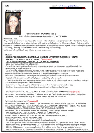 CV e-mail: christiana_aspri@yahoo.gr
(tel: 07444730083 UK // 00306944230198 GR)
Aspri Christiana
Familial situation: BACHELOR, Age: 33
Place of birth: Athens-Attica, Nationality: CYPRIOT & GREEK
Personality Traits:
-Very strongcommunication skills, fast learnerand interested in new experiences, with attention to detail.
-Stronganalytical and observation abilities, with mathematical pattern of thinking and easily finding creative
solutions in shorttime(even to unexpected problems), strongpersonalitywith great understandingandpatience.
-Leadership, Training, and Staff Motivation with limitless positive energy.
-Ability to work individually as well as in group environment.
Studies:
HIGHER TECHNOLOGICAL EDUCATIONAL INSTITUTE of WESTERN MACEDONIA - KOZANI
(TECHNOLOGICAL APPLICATIONS FACULTY)(2000-2007)
Title of degree: ENGINEER OF POLLUTION CONTROL TECHNOLOGIES
as an Environment Engineer a have gain:
-Extensive knowledgein mechanisms of generation, emission, and transportof pollutantsin the
atmosphere, in water and earth.
-Extensive knowledgein recycling, humanwaste, water supplies,water irrigation, water waste and
drainage, landfill waste space andtrash and in renewable energy technologies.
-Methodsfor environmentalsoundproofand noise protection and methods of measurement.
-Specialized in environmental health,hygiene andsafety rules at work.
-Proficient in massive data processing,experiments and analysis in laboratories,and hypothesis testing.
-Extensive knowledgein field of environment.
-Expert at running,testing,and calibrating water pollutantmeasurementtechnology.
-Excellent data analysis reportingskills usingstatistical methods and software.
DEGREE OF ENGLISH LANGUAGE (BASIC & FIRST CERTIFICATE OF CAMBRIDGE)(1997&1998)
EXCELLENT KNOWLEDGE IN MS OFFICE (word, excel, etc.) OF COMPUTER PROGRAMS(Photoshop,
pain.net, Corel video studio etc), INTERNET, E-MAILING, SOCIAL MEDIA etc.
Working in Labor experience (2005-2006):
ENVIROMENT ENGINEER AND ANALYST for MUNICIPAL ENTERPRISE of WATER SUPPLY & DRAINAGE
FACILITIES of BIOLOGICAL WATER WASTE & DRAINAGE CLEANING at Karyditsa - Kozani . With duties:
• MICROBIOLOGICAL AND CHEMICAL ANALYSIS OF DRINKABLE WATERS
CONTROL OF CHLORINATION OF POTABLE WATER, COMMUNITIES WATER TOWERS
MICROBIOLOGICAL AND CHEMICAL ANALYSIS OF HUMID WASTE
SECRETARIAL SUPPORT OF CHEMICAL LABORATORY & MANAGERS OFFICE
PROVIDE TRAINING TO THE NEW EMPLOYEE
Details in depth regardinglaboratoryanalysis and equipments:
The existing infrastructureof the laboratoryincludes: Conductivity, pH meter, turbid meter, Meters
residualchlorine, SpectrophotometerUV - visible and devices for integratedmicrobiological analysis
(BOD5, BOD20, colony counter,UV, laminar flow cabinet lamp, filter array, an autoclavefor wet
sterilization and kiln dry sterilization, incubators,deionization columnetc.). (Microbiological analyze of
 