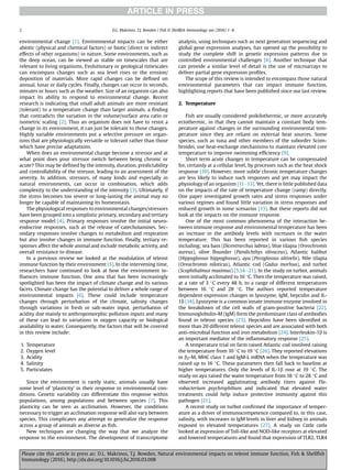 environmental change [1]. Environmental impacts can be either
abiotic (physical and chemical factors) or biotic (direct or indirect
effects of other organisms) in nature. Some environments, such as
the deep ocean, can be viewed as stable on timescales that are
relevant to living organisms. Evolutionary or geological timescales
can encompass changes such as sea level rises or the erosion/
deposition of materials. More rapid changes can be deﬁned on
annual, lunar or daily cycles. Finally, changes can occur in seconds,
minutes or hours such as the weather. Size of an organism can also
impact its ability to respond to environmental change. Recent
research is indicating that small adult animals are more resistant
(tolerant) to a temperature change than larger animals, a ﬁnding
that contradicts the variation in the volume/surface area ratio or
isometric scaling [2]. Thus an organism does not have to resist a
change in its environment, it can just be tolerant to those changes.
Highly variable environments put a selective pressure on organ-
isms that are physiologically versatile or tolerant rather than those
which have precise adaptations.
When does an environmental change become a stressor and at
what point does your stressor switch between being chronic or
acute? This may be deﬁned by the intensity, duration, predictability
and controllability of the stressor, leading to an assessment of the
severity. In addition, stressors, of many kinds and especially in
natural environments, can occur in combination, which adds
complexity to the understanding of the intensity [3]. Ultimately, if
the stress becomes too severe or long-lasting the animal may no
longer be capable of maintaining its homeostasis.
The physiological responses to environmental changes/stressors
have been grouped into a simplistic primary, secondary and tertiary
response model [4]. Primary responses involve the initial neuro-
endocrine responses, such as the release of catecholamines. Sec-
ondary responses involve changes to metabolism and respiration
but also involve changes in immune function. Finally, tertiary re-
sponses affect the whole animal and include metabolic activity, and
overall resistance to disease.
In a previous review we looked at the modulation of teleost
immune function by their environment [5]. In the intervening time,
researchers have continued to look at how the environment in-
ﬂuences immune function. One area that has been increasingly
spotlighted has been the impact of climate change and its various
facets. Climate change has the potential to deliver a whole range of
environmental impacts [6]. These could include temperature
changes through perturbation of the climate, salinity changes
through variations in fresh or salt-water input, perturbation of
acidity due mainly to anthropomorphic pollution inputs and many
of these can lead to variations in oxygen capacity or biological
availability in water. Consequently, the factors that will be covered
in this review include:
1. Temperature
2. Oxygen level
3. Acidity
4. Salinity
5. Particulates
Since the environment is rarely static, animals usually have
some level of ‘plasticity’ in their response to environmental con-
ditions. Genetic variability can differentiate this response within
populations, among populations and between species [7]. This
plasticity can be seen as acclimation. However, the conditions
necessary to trigger an acclimation response will also vary between
species. This complicates any attempt to generalize the response
across a group of animals as diverse as ﬁsh.
New techniques are changing the way that we analyze the
response to the environment. The development of transcriptome
analysis, using techniques such as next generation sequencing and
global gene expression analyses, has opened up the possibility to
study the complete shift in genetic expression patterns due to
controlled environmental challenges [8]. Another technique that
can provide a similar level of detail is the use of microarrays to
deliver partial gene expression proﬁles.
The scope of this review is intended to encompass those natural
environmental parameters that can impact immune function,
highlighting reports that have been published since our last review.
2. Temperature
Fish are usually considered poikilothermic, or more accurately
ectothermic, in that they cannot maintain a constant body tem-
perature against changes in the surrounding environmental tem-
perature since they are reliant on external heat sources. Some
species, such as tuna and other members of the suborder Scom-
broidei, use heat-exchange mechanisms to maintain elevated core
temperature to improve swimming efﬁciency [9].
Short term acute changes in temperature can be compensated
for, certainly at a cellular level, by processes such as the heat shock
response [10]. However, more subtle chronic temperature changes
are less likely to induce such responses and yet may impact the
physiology of an organism [11e13]. Yet, there is little published data
on the impacts of the rate of temperature change (ramp) directly.
One paper investigated growth rates and stress responses under
various regimes and found little variation in stress responses and
reduced growth in some scenarios [13]. But these reports did not
look at the impacts on the immune response.
One of the most common phenomena of the interaction be-
tween immune response and environmental temperature has been
an increase in the antibody levels with increases in the water
temperature. This has been reported in various ﬁsh species
including; sea bass (Dicentrarchus labrax), blue tilapia (Oreochromis
aureus), olive ﬂounder (Paralichthys olivaceus), Atlantic halibut
(Hippoglossus hippoglossus), ayu (Pecoglossus altivelis), Nile tilapia
(Oreochromis niloticus), Atlantic cod (Gadus morhua), and turbot
(Scophthalmus maximus) [5,14e21]. In the study on turbot, animals
were initially acclimated to 16 C. Then the temperature was raised,
at a rate of 3 C every 48 h, to a range of different temperatures
between 16 C and 28 C. The authors reported temperature
dependent expression changes in lysozyme, IgM, hepcidin and IL-
1b [14]. Lysozyme is a common innate immune enzyme involved in
the breakdown of the cell walls of gram-positive bacteria [22].
Immunoglobulin-M (IgM) form the predominant class of antibodies
found in teleost species [23]. Hepcidins have been identiﬁed in
more than 20 different teleost species and are associated with both
anti-microbial function and iron metabolism [24]. Interleukin-1b is
an important mediator of the inﬂammatory response [25].
A temperature trial on farm raised Atlantic cod involved raising
the temperature from 10 C to 19 C [26]. They reported elevations
in b2-M, MHC class 1 and IgM-L mRNA when the temperature was
raised up to 16 C. These parameters then fall back to baseline at
higher temperatures. Only the levels of IL-1b rose at 19 C. The
study on ayu raised the water temperature from 18 C to 28 C and
observed increased agglutinating antibody titers against Fla-
vobacterium psychrophilium and indicated that elevated water
treatments could help induce protective immunity against this
pathogen [21].
A recent study on turbot conﬁrmed the importance of temper-
ature as a driver of immunocompetence compared to, in this case,
salinity, with increases in IgM levels in liver and kidney in animals
exposed to elevated temperatures [27]. A study on Catla catla
looked at expression of Toll-like and NOD-like receptors at elevated
and lowered temperatures and found that expression of TLR2, TLR4
D.L. Makrinos, T.J. Bowden / Fish  Shellﬁsh Immunology xxx (2016) 1e82
Please cite this article in press as: D.L. Makrinos, T.J. Bowden, Natural environmental impacts on teleost immune function, Fish  Shellﬁsh
Immunology (2016), http://dx.doi.org/10.1016/j.fsi.2016.03.008
 