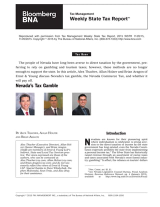 Reproduced with permission from Tax Management Weekly State Tax Report, 2015 WSTR 11/20/15,
11/20/2015. Copyright ஽ 2015 by The Bureau of National Affairs, Inc. (800-372-1033) http://www.bna.com
Ta x B a s e
The people of Nevada have long been averse to direct taxation by the government, pre-
ferring to rely on gambling and tourism taxes; however, these methods are no longer
enough to support the state. In this article, Alex Thacher, Allan Holzer and Brian Aragon of
Ernst & Young discuss Nevada’s tax gamble, the Nevada Commerce Tax, and whether it
will pay off.
Nevada’s Tax Gamble
BY ALEX THACHER, ALLAN HOLZER
AND BRIAN ARAGON
Introduction
N
evadans are known for their pioneering spirit
where individualism is celebrated. A strong aver-
sion to the direct taxation of income by the state
government has long existed; even the Nevada Consti-
tution expressly prohibits the state from implementing
a personal income tax.1
The Silver State has historically
raised revenue through an assortment of excise taxes
and taxes associated with Nevada’s most famed indus-
try: gambling.2
In effect, the reliance on tourists’ dollars
1
Nev. Const. art. I0, §1.
2
See Nevada Legislative Counsel Bureau, Fiscal Analysis
Division, Revenue Reference Manual, pg. 4 (January 2015),
available at http://www.leg.state.nv.us/Division/Fiscal/
Alex Thacher (Executive Director), Allan Hol-
zer (Senior Manager), and Brian Aragon
(Staff) are members of Ernst & Young LLP’s
Indirect, State and Local Tax Services prac-
tice. The views expressed are those of the
authors, who can be contacted at:
Alex.Thacher@ey.com; Allan.Holzer@ey.com;
and Brian.Aragon@ey.com; and do not nec-
essarily reﬂect the views of Ernst & Young
LLP. Special thanks to Steve Wlodychak, Ste-
phen McDonald, Sean Trejo, and Alex Bray
for their assistance.
Copyright ஽ 2015 TAX MANAGEMENT INC., a subsidiary of The Bureau of National Affairs, Inc. ISSN 1534-1550
Tax Management
Weekly State Tax Report™
 