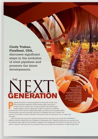 NEXTGENERATION
Cindy Trahan,
FlexSteel, USA,
discusses significant
steps in the evolution
of steel pipelines and
presents the latest
developments.
P
ipelines have been in existence globally for thousands of years. Even
before the Roman aqueducts, hollow bamboo pipes were used in
ancient China to convey water. As early as 400 BC, the Chinese used
bamboo pipe to transmit natural gas to light the capital city of Peking.1
Centuries later, in 1815, the first welded steel pipeline was built from old musket barrels;
this pipe system was used to provide coal lamp oil throughout the city of London. The
success of this pipeline created a demand for long metal tubes, the precursors to our modern day
stick pipe.2
Some 50 years later, Samuel Van Syckel revolutionised the way that oil was moved from wellheads to
refineries when he created the first oil pipeline in Pennsylvania, USA.3
Pipeline construction was spurred on by
the extremely high wages that the teamsters charged to haul wagonloads of oil barrels to the point of sale. The
need to transport natural gas and oil over greater distances prompted the development of high strength steel
Figure 1.
Flexsteel’s pipe was
hand placed in an
environmentally
protected wildlife refuge
in the northeastern US;
the company had to wrap
tree trunks with padding
and pull the pipe manually
to keep from scarring
a single tree.
THE
 