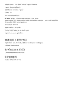 install cabinet , hot water heater , replace floor tile
replace plumping fixture
light fixture install an replace
Etc Etc Etc.
on Emergency call 24/7
Atlantic Realty , Woodbridge Township , New Jersey
Maintenance Tech /Maintenance supervisor/Resident manager June 1986 - May 2000
Responsible Of 500 units Apartment
Had a Staff of 7 tech
Kept Inventory of Supply
On Call Did Work order in timely order
kept all turn units up to date .
Hobbies & Interests
my Hobbies are , Baseball , softball , bowling and working out
Interests is My Family
Professional Skills
CPO & EPA Certified: Advanced
Languages
English & Spanish: Native
 