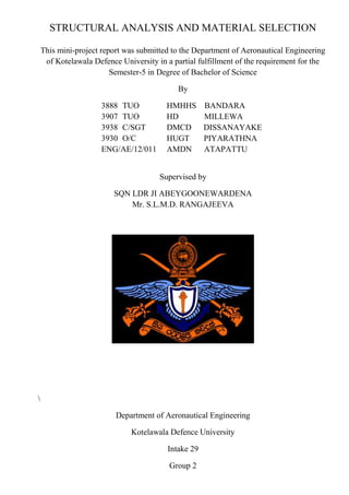 STRUCTURAL ANALYSIS AND MATERIAL SELECTION
This mini-project report was submitted to the Department of Aeronautical Engineering
of Kotelawala Defence University in a partial fulfillment of the requirement for the
Semester-5 in Degree of Bachelor of Science
By
3888 TUO HMHHS BANDARA
3907 TUO HD MILLEWA
3938 C/SGT DMCD DISSANAYAKE
3930 O/C HUGT PIYARATHNA
ENG/AE/12/011 AMDN ATAPATTU
Supervised by
SQN LDR JI ABEYGOONEWARDENA
Mr. S.L.M.D. RANGAJEEVA

Department of Aeronautical Engineering
Kotelawala Defence University
Intake 29
Group 2
 