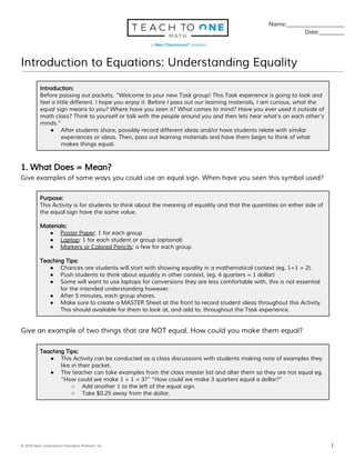 Name:_____________________
Date:_________
Introduction to Equations: Understanding Equality
Introduction:
Before passing out packets, ​“Welcome to your new Task group! This Task experience is going to look and
feel a little different. I hope you enjoy it. Before I pass out our learning materials, I am curious, what the
equal sign means to you? Where have you seen it? What comes to mind? Have you ever used it outside of
math class? Think to yourself or talk with the people around you and then lets hear what’s on each other’s
minds.”
● After students share, possibly record different ideas and/or have students relate with similar
experiences or ideas. Then, pass out learning materials and have them begin to think of what
makes things equal.
1. What Does = Mean?
Give examples of some ways you could use an equal sign. When have you seen this symbol used?
Purpose:
This Activity is for students to think about the meaning of equality and that the quantities on either side of
the equal sign have the same value.
Materials:
● Poster Paper​: 1 for each group
● Laptop​: 1 for each student or group (optional)
● Markers or Colored Pencils​: a few for each group
Teaching Tips:
● Chances are students will start with showing equality in a mathematical context (eg. 1+1 = 2).
● Push students to think about equality in other context, (eg. 4 quarters = 1 dollar)
● Some will want to use laptops for conversions they are less comfortable with, this is not essential
for the intended understanding however.
● After 5 minutes, each group shares.
● Make sure to create a MASTER Sheet at the front to record student ideas throughout this Activity.
This should available for them to look at, and add to, throughout the Task experience.
Give an example of two things that are NOT equal. How could you make them equal?
Teaching Tips:
● This Activity can be conducted as a class discussions with students making note of examples they
like in their packet.
● The teacher can take examples from the class master list and alter them so they are not equal eg.
“How could we make 1 + 1 = 3?” “How could we make 3 quarters equal a dollar?”
○ Add another 1 to the left of the equal sign.
○ Take $0.25 away from the dollar.
© 2016 New Classrooms Innovation Partners, Inc. ​ 1
 