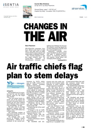 CHANGES IN
THE AIR
CHANGE
THE AIRES IDaryl Passmore
ES IFRUSTRATED passengers have
been offered some hope of relief
with a new plan from air traffic
control chiefs to boost capacity and
reduce delays at Brisbane Airport.
The 23-point blueprint is the
first major initiative since The
Courier-Mail launched its
#bnelateagain campaign, high-
INlighting how Brisbane has become
the country’s worst big airport for
on-time performance and the need
for a new parallel runway.
Airservices Australia CEO
Jason Harefield says the measures
will make ‘‘a significant contri-
bution’’ to improving efficiency
and capacity, easing delays and
managing future growth.
Continued P4 »
Air traffic chiefs flag
plan to stem delays
#bnelateagain
LATE AGAIN? Use this hashtag to tweet
your tale of woe each time you’re delayed
at Brisbane airport
»From P 3
Mr Harefield says it is essen-
tial that the new $1.3 million
runway opens by the target
date of 2020.
‘‘You can extract latent ca-
pacity out of the system but
you get to the point where you
cannot get any more without
more bitumen. Extra runways
is an inevitability,’’ he said.
The plan aims to increase
Brisbane’s capacity from 744
flights a day to 819 within two
to three years.
The maximum number at
peak times would rise from 44
to between 50 and 55.
The strategic plan – ap-
proved by Brisbane Airport
Corporation – follows an as-
sessment of the current per-
formance by NATS, which
formance by NATS, which
runs air traffic control at 16
British airports including
Heathrow and Gatwick.
Key measures include:
• Setting standard terminal
arrival speeds to reduce the
average time between landing
from 156 seconds to ‘‘a world’s
best practice’’ 120 seconds;
• Building two new high-
speed runway exits to get
landing aircraft out of the way;
• Building dual entry points
to runways to create flexibility;
• Reducing line-up times
and pilot reaction times to
speed up take-offs;
• Improving use of the small
cross-runway;
• Changes to the air traffic
control structure to create an
‘‘approach director’’ role;
• Closer liaison with the
Royal Australian Air Force
base at Amberley;
• Daily performance reports
and reviews.
Mr Harefield said dis-
cussions were also under way
cussions were also under way
with the Civil Aviation Safety
Authority to lower national
aircraft separation standards.
‘‘We will never be in a
position where there will be no
delays,’’ he said. ‘‘The idea is to
get the system running at its
most efficient.’’ Brisbane Air-
port Corporation CEO
Julieanne Alroe said: ‘‘BAC is
pleased to be part of this long-
term collaborative approach
. . . and we are hopeful the
initiatives contained within
will provide some improve-
ments over time.’’
Last year, Brisbane’s 76 per
cent on-time arrivals rate
pushed it to fourth worst of the
36 airports monitored by the
Federal Government.
Temporary closure of the
cross-runway and bad weather
made on-time arrivals slip
further in January and Feb-
ruary to 61.5 per cent.
Mr Harefield would not set a
target for an ‘‘acceptable’’ level
of peak-period delays but said
of peak-period delays but said
the measures would make
them more predictable.
He admitted that authorities
had been caught out by the
rapid increase in air traffic.
‘‘Historically, we’ve had
more capacity in the system
than demand and that’s
changed over the last couple of
years.’’
Mr Harefield said despite
the planned short-term im-
provements, the new parallel
runway would still be needed
by 2020 based on aircraft
growth forecasts.
Preliminary work on the
new 3.3km runway began last
September and is due to finish
by the end of May. But BAC
says it will not start the second
phase unless the airlines back
down on their refusal to pre-
fund a quarter of the bill
through higher per-passenger
landing fees.
CHANGES IN
THE AIR
CHANGE
THE AIR
Copyright Agency Ltd (CAL)
licensed copy
Courier Mail, Brisbane
22 Apr 2013, by Daryl Passmore
General News, page 1 - 637.00 cm²
Capital City Daily - circulation 185,770 (MTWTFS-)
ID00190687484 PAGE 1 of 2
 