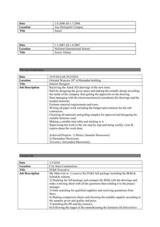 Date 1.6.2006 till 1.7.2006
Location Auc Heliopolis Campus
Title Junior
Date 1.3.2007 till 1.4.2007
Location Nefertari International School
Title Junior Almun
Previous Experience
Date 15/9/2014 till 29/2/2016
Location Oriental Weavers 10th
of Ramadan building
Title Interior Designer.
Job Description Receiving the AutoCAD drawings of the new store.
Start by designing the given space and making the suitable design according
the needs of the company then getting the approvals on the drawing.
Start managing with the electromechanical consultants the drawings and the
needed materials.
Estimate material requirements and costs.
Writing all paper work including the budget and contracts for the sub-
contractors.
Choosing all materials and getting samples for approval and designing the
suitable furniture used.
Making a suitable time table and sticking to it.
Supervising the work in the site step by step and doing weekly visits &
reports about the work done.
Achieved Projects: 1) Minia ( Samalut Showroom)
2) Damanhur Showroom
3) Loran ( Alexandria Showroom)
Current Job
Date 1/3/2016
Location City Stars Construction
Title FF&E Executive
Job Description My Main role is: 1) receive the FF&E full package including the BOQ &
Schedule scheme.
2) Studying the full package and compare the BOQ with the drawings and
make a missing sheet with all the questions then sending it to the project
manager.
3) Start searching for qualified suppliers and receiving quotations from
them.
4) Making comparison sheets and choosing the suitable supplier according to
the samples given and quality and price.
5) Initiating the PO and the contract.
6) Following the stages of the manufacturing the furniture till delivered to
 