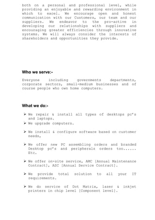 both on a personal and professional level, while
providing an enjoyable and rewarding environment in
which to excel. We encourage open and honest
communication with our Customers, our team and our
suppliers. We endeavor to the pro-active in
developing our relationships with suppliers and
encouraging greater efficiencies through innovative
systems. We will always consider the interests of
shareholders and opportunities they provide.
Who we serve:-
Everyone including governments departments,
corporate sectors, small-medium businesses and of
course people who own home computers.
What we do:-
 We repair & install all types of desktops pc’s
and laptops.
 We upgrade computers.
 We install & configure software based on customer
needs,
 We offer new PC assembling orders and branded
Desktop pc’s and peripherals orders too......
Etc.
 We offer on-site service, AMC [Annual Maintenance
Contract], ASC [Annual Service Contract].
 We provide total solution to all your IT
requirements.
 We do service of Dot Matrix, laser & inkjet
printers in chip level [Component level].
 