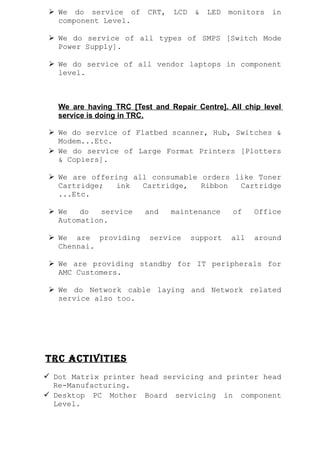  We do service of CRT, LCD & LED monitors in
component Level.
 We do service of all types of SMPS [Switch Mode
Power Supply].
 We do service of all vendor laptops in component
level.
We are having TRC [Test and Repair Centre]. All chip level
service is doing in TRC.
 We do service of Flatbed scanner, Hub, Switches &
Modem...Etc.
 We do service of Large Format Printers [Plotters
& Copiers].
 We are offering all consumable orders like Toner
Cartridge; ink Cartridge, Ribbon Cartridge
...Etc.
 We do service and maintenance of Office
Automation.
 We are providing service support all around
Chennai.
 We are providing standby for IT peripherals for
AMC Customers.
 We do Network cable laying and Network related
service also too.
TRC ACTiviTies
 Dot Matrix printer head servicing and printer head
Re-Manufacturing.
 Desktop PC Mother Board servicing in component
Level.
 