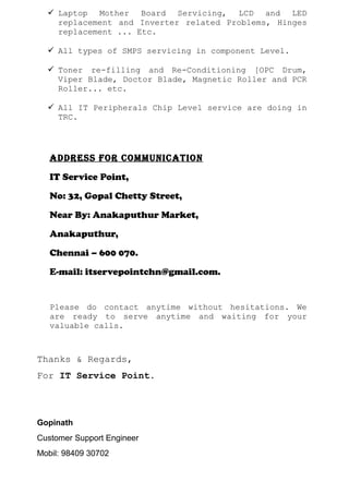  Laptop Mother Board Servicing, LCD and LED
replacement and Inverter related Problems, Hinges
replacement ... Etc.
 All types of SMPS servicing in component Level.
 Toner re-filling and Re-Conditioning [OPC Drum,
Viper Blade, Doctor Blade, Magnetic Roller and PCR
Roller... etc.
 All IT Peripherals Chip Level service are doing in
TRC.
AddRess foR CommuniCATion
IT Service Point,
No: 32, Gopal Chetty Street,
Near By: Anakaputhur Market,
Anakaputhur,
Chennai – 600 070.
E-mail: itservepointchn@gmail.com.
Please do contact anytime without hesitations. We
are ready to serve anytime and waiting for your
valuable calls.
Thanks & Regards,
For IT Service Point.
Gopinath
Customer Support Engineer
Mobil: 98409 30702
 