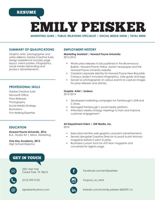 MARKETING GURU | PUBLIC RELATIONS SPECIALIST | SOCIAL MEDIA SNOB | TOTAL NERD
RESUME
EMILY PEISKER
GET IN TOUCH
SUMMARY OF QUALIFICATIONS EMPLOYMENT HISTORY
PROFESSIONAL SKILLS
EDUCATION
Graphic artist, photographer and
writer skilled in Adobe Creative Suite.
Design experience includes page
layout, event posters, infographics,
social media rebranding and
product advertisements.
Marketing Assistant | Howard Payne University
2015-2016
•	 Wrote press releases to be published in the Brownwood
Bulletin, Howard Payne Yellow Jacket newspaper and the
Howard Payne University website.
•	 Created corporate identity for Howard Payne New Braunfels
Campus; project included infographics, style guide and logo.
•	 Served as photographer at various events to capture images
for press releases and articles.
Graphic Artist | Sodexo
2012-2014
•	 Developed marketing campaigns for Fambrough’s Grill and
C-Store.
•	 Managed Fambrough’s social media platform.
•	 Attended weekly strategy meetings to train and improve
customer engagement.
Art Department Intern | AW Media, Inc.
2014
•	 Executed monthly web graphics and print advertisements.
•	 Served alongside Creative Director to proof Austin Woman
magazine before it went to press.
•	 Illustrated custom fonts for ATX Man magazine and
converted for digital usage.
Adobe Creative Suite
Microsoft Office
Press Releases
Photography
Social Media Strategy
Illustrations
Pun-Making Expertise
Howard Payne University, 2016
B.A., Studio Art | Minor, Marketing
One Day Academy, 2012
High School Diploma
2201 Kerr Trail
Cedar Park, TX 78613
facebook.com/emilypeisker
(512) 909-5102 toujours_un_nerd
ejpeisker@yahoo.com linkedin.com/in/emily-peisker-68553911a
 